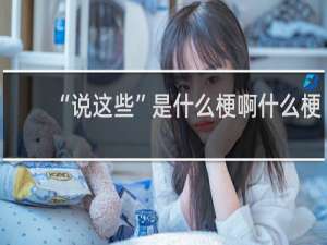 “说这些”是什么梗啊什么梗