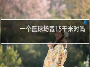 一个篮球场宽15千米对吗