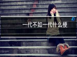 一代不如一代什么梗？一代不如一代是什么意思什么梗