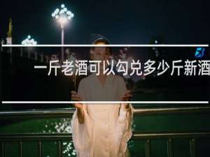 一斤老酒可以勾兑多少斤新酒