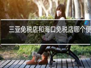 三亚免税店和海口免税店哪个便宜