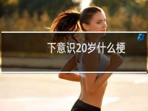 下意识20岁什么梗？什么梗