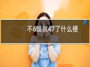 不6馍就47了什么梗？什么梗
