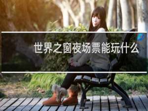 世界之窗夜场票能玩什么