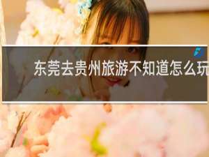 东莞去贵州旅游不知道怎么玩