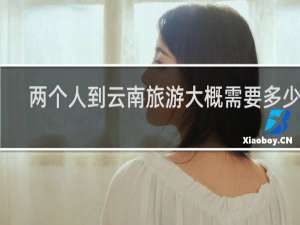 两个人到云南旅游大概需要多少钱