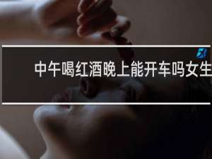 中午喝红酒晚上能开车吗女生
