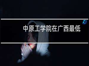 中原工学院在广西最低多少分(含2023-2024专业分) 往年最低404分
