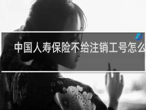 中国人寿保险不给注销工号怎么办