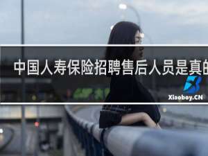 中国人寿保险招聘售后人员是真的吗
