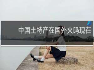 中国土特产在国外火吗现在