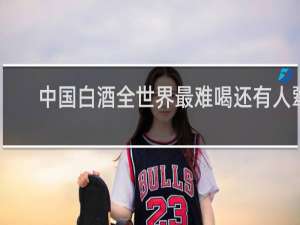 中国白酒全世界最难喝还有人犟