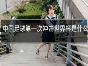 中国足球第一次冲击世界杯是什么时候