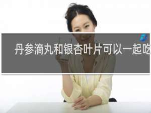 丹参滴丸和银杏叶片可以一起吃吗