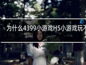 为什么4399小游戏H5小游戏玩不了