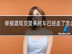举报酒驾交警来时车已经走了怎么办