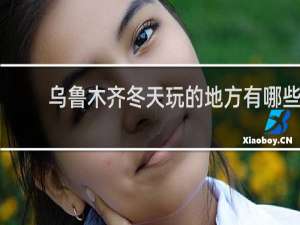乌鲁木齐冬天玩的地方有哪些