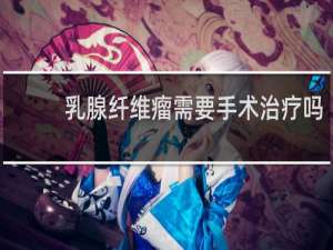 乳腺纤维瘤需要手术治疗吗