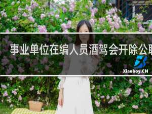 事业单位在编人员酒驾会开除公职吗