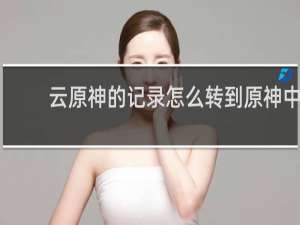 云原神的记录怎么转到原神中