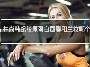 井尚韩纪胶原蛋白面膜和兰妆哪个好用