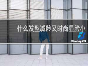 什么发型减龄又时尚显脸小