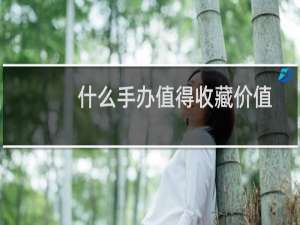 什么手办值得收藏价值