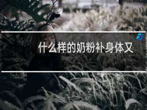 什么样的奶粉补身体又有营养（什么样的奶粉最好）