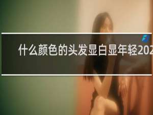 什么颜色的头发显白显年轻2023