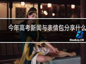 今年高考新闻与表情包分享什么梗