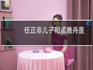 任正非儿子和孟晚舟是同母吗（孟晚舟的父亲谁是华为的创始人任正非）