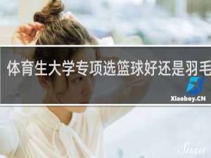 体育生大学专项选篮球好还是羽毛球好