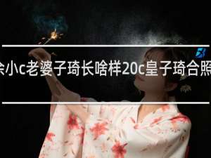 余小c老婆子琦长啥样 c皇子琦合照什么梗