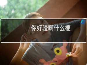 你好骚啊什么梗？你好骚啊是什么意思什么梗
