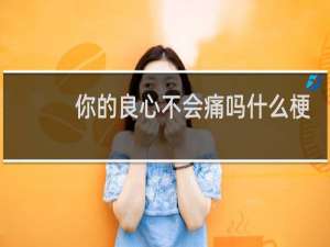 你的良心不会痛吗什么梗？你的良心不会痛吗是什么意思什么梗