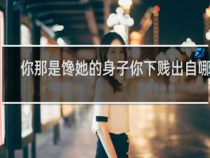 你那是馋她的身子你下贱出自哪里，附表情包，收藏备用什么梗