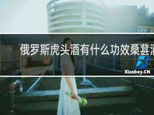 俄罗斯虎头酒有什么功效桑葚酒