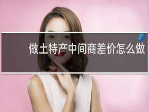 做土特产中间商差价怎么做