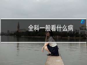 全科一般看什么病（全科医学科看什么病）
