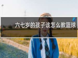 六七岁的孩子该怎么教篮球