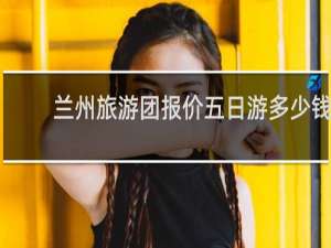 兰州旅游团报价五日游多少钱