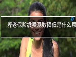 养老保险缴费基数降低是什么意思