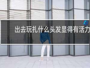 出去玩扎什么头发显得有活力