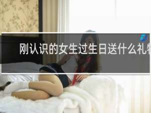 刚认识的女生过生日送什么礼物