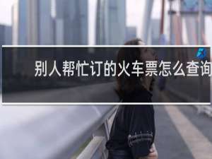 别人帮忙订的火车票怎么查询