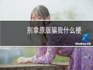 别拿原版骗我什么梗？别拿原版骗我是什么意思什么梗
