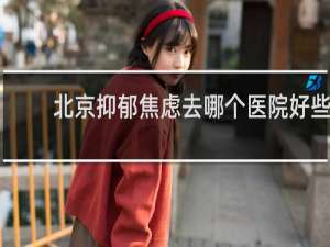 北京抑郁焦虑去哪个医院好些