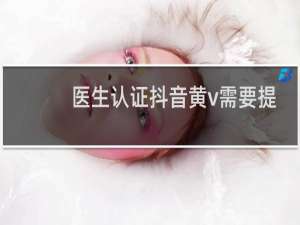 医生认证抖音黄v需要提供哪些资料