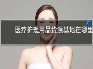 医疗护理用品货源基地在哪里