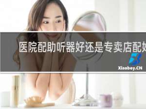 医院配助听器好还是专卖店配好